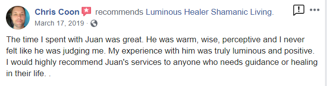 Chris Coon recommends Luminous Healer Shamanic Living. Marcn 17, 2019 The time I spent with Juan was great He was warm, wise, perceptive and I never felt like he was judging me. My experience with hm was truly luminous and positive. I would highly recommend Juan's services to anyone who needs guidance or healing in their life.