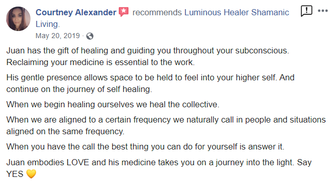 Courtney_testimonial from Facebook - Courtney Alexander recommends Luminous Healer Shamanic Living. May 20, 2019 Juan has the gift of healing and guiding you throughout your subconscious. Reclaiming your medicine is essential to the work. His gentle presence allows space to be held to feel into your higher self. And continue on the journey of self healing. When we begin healing ourselves we heal the collective. When we are aligned to a certain frequency we naturally call in people and situations aligned on the same frequency When you have the call the best thing you can do for yourself is answer it Juan embodies LOVE and his medicine takes you on a journey into the light Say YES
