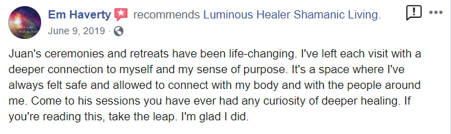 Em Haverty recommends Luminous Healer Shamanic Living. June 9, 2019 Juan's ceremonies and retreats have been life-changing. I've left each visit with a deeper connection to myself and my sense of purpose. It's a space where I've always felt safe and allowed to connect with my body and with the people around me. Come to his sessions you have ever had any curiosity of deeper healing. If you're reading this, take the leap. I'm glad I did.