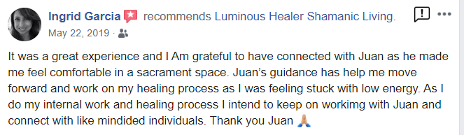 Ingrid_testimonial from Facebook. - Ingrid Garcia recommends Luminous Healer Shamanic Living. May 22, 2019 It was a great experience and I Am grateful to have connected with Juan as he made me feel comfortable in a sacrament space. Juan's guidance has help me move forward and work on my healing process as I was feeling stuck with low energy. As I do my internal work and healing process I intend to keep on workimg with Juan and connect with like mindided individuals. Thank you Juan