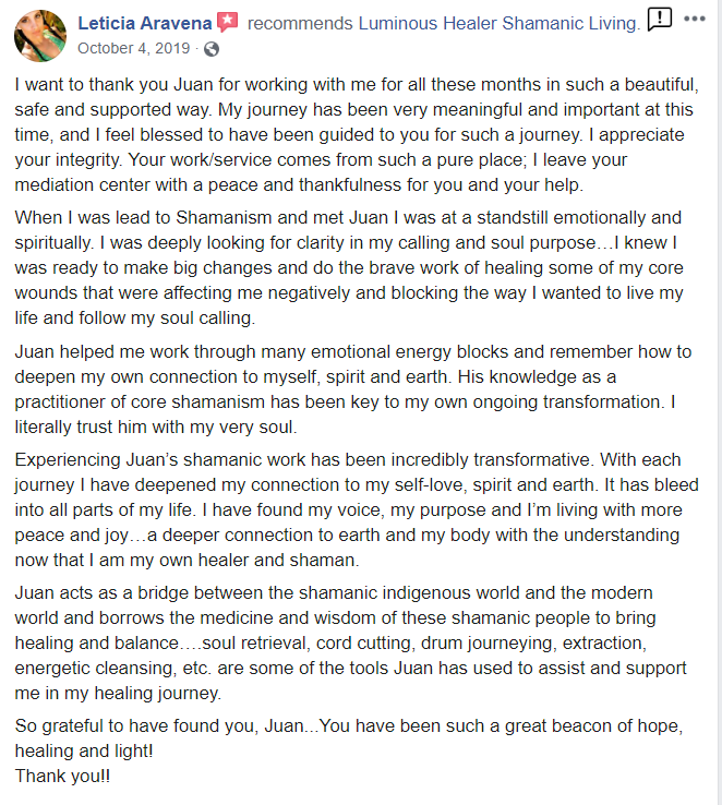 Leticias_testimonial from Facebook - Leticia Aravena October 4, 2019 recommends Luminous Healer Shamanic Living. I want to thank you Juan for working with me for all these months in such a beautiful, safe and supported way. My journey has been very meaningful and important at this time, and I feel blessed to have been guided to you for such a journey. I appreciate your integrity. Your work/service comes from such a pure place; I leave your mediation center with a peace and thankfulness for you and your help. When I was lead to Shamanism and met Juan I was at a standstill emotionally and spiritually. I was deeply looking for clarity in my calling and soul purpose...I knew I was ready to make big changes and do the brave work of healing some of my core wounds that were affecting me negatively and blocking the way I wanted to live my life and follow my soul calling. Juan helped me work through many emotional energy blocks and remember how to deepen my own connection to myself, spirit and earth. His knowledge as a practitioner of core shamanism has been key to my own ongoing transformation. I literally trust him with my very soul. Experiencing Juan's shamanic work has been incredibly transformative. With each journey I have deepened my connection to my self-love, spirit and earth. It has bleed into all parts of my life. I have found my voice, my purpose and I'm living with more peace and joy...a deeper connection to earth and my body with the understanding now that I am my own healer and shaman. Juan acts as a bridge between the shamanic indigenous world and the modern world and borrows the medicine and wisdom of these shamanic people to bring healing and balance....soul retrieval, cord cutting, drum journeying, extraction, energetic cleansing, etc. are some of the tools Juan has used to assist and support me in my healing journey. So grateful to have found you, Juan... You have been such a great beacon of hope, healing and light! Thank you!!