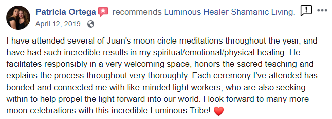 PAtricia_testimonial from Facebook - Patricia Ortega recommends Luminous Healer Shamanic Living. April 12, 2019 I have attended several of Juan's moon circle meditations throughout the year, and have had such incredible results in my spiritual/emotional/physical healing. He facilitates responsibly in a very welcoming space, honors the sacred teaching and explains the process throughout very thoroughly. Each ceremony I've attended has bonded and connected me with like-minded light workers, who are also seeking within to help propel the light forward into our world. I look forward to many more moon celebrations with this incredible Luminous Tribe!