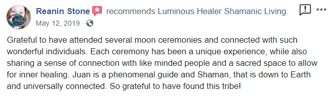 Reanin_testimonial from Facebook - Reanin Stone recommends Luminous Healer Shamanic Living. May 12, 2019 Grateful to have attended several moon ceremonies and connected with such wonderful individuals. Each ceremony has been a unque experience, while also sharing a sense of connection with Ike minded people and a sacred space to allow for inner healing. Juan is a phenomenal guide and Shaman, that is down to Eatth and universally connected. So grateful to have found this tribel