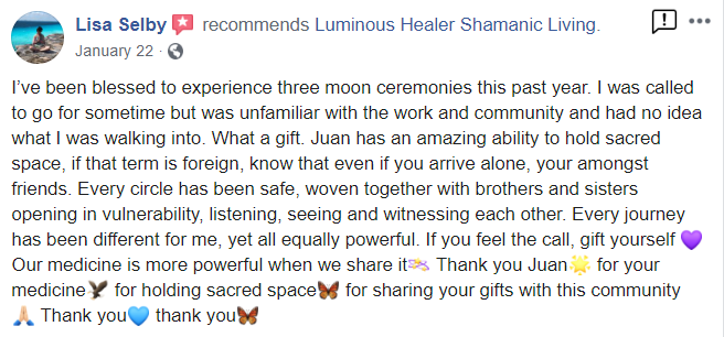 Testimonial_Lisa_Selby from Facebook - Lisa Selby recommends Luminous Healer Shamanic Living. January 22 I've been blessed to experience three moon ceremonies this past year. I was called to go for sometime but was unfamliar with the work and community and had no idea what I was walking into. What a gift Juan has an amazing ability to hold sacred space, if that term is foreign, know that even if you arrive alone, your amongst friends. Every circle has been safe, woven together with brothers and sisters opening in vulnerability listening, seeing and witnessing each other. Every journey has been different for me, yet all equally powerful If you feel the call, gift yourself Our medicine is more powerful when we share Thank you Juan for your medicineY for holding sacred spacey for sharing your gifts with this community Thank you thank you