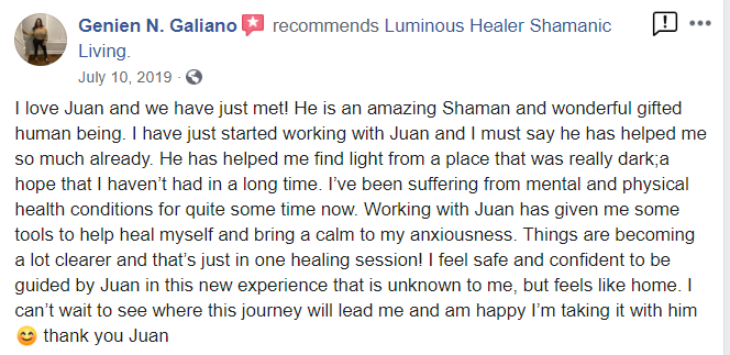testimonial_genien from Facebook - Genien N. Galiano recommends Luminous Healer Shamanic Living July 10, 2019 I love Juan and we have just met! He is an amazing Shaman and wonderful gifted human being. I have just started working with Juan and I must say he has helped me so much already. He has helped me find light from a place that was really dark;a hope that I haven't had in a long time. I've been suffering from mental and physical health conditions for quite some time now. Working with Juan has given me some tools to help heal myself and bring a calm to my anxiousness. Things are becoming a lot clearer and that's just in one healing session! I feel safe and confident to be guided by Juan in this new experience that is unknown to me, but feels like home. I can't wait to see where this journey will lead me and am happy I'm taking it with him thank you Juan